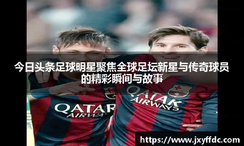 今日头条足球明星聚焦全球足坛新星与传奇球员的精彩瞬间与故事