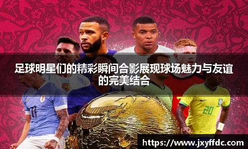 足球明星们的精彩瞬间合影展现球场魅力与友谊的完美结合