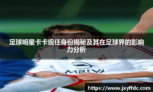 足球明星卡卡现任身份揭秘及其在足球界的影响力分析