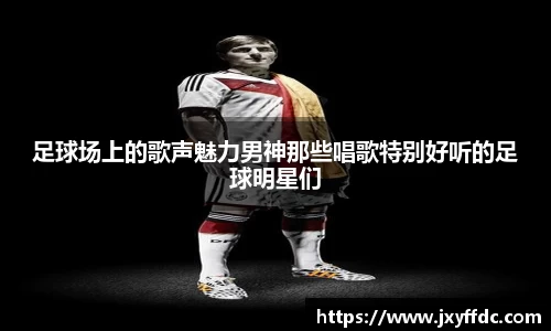 足球场上的歌声魅力男神那些唱歌特别好听的足球明星们
